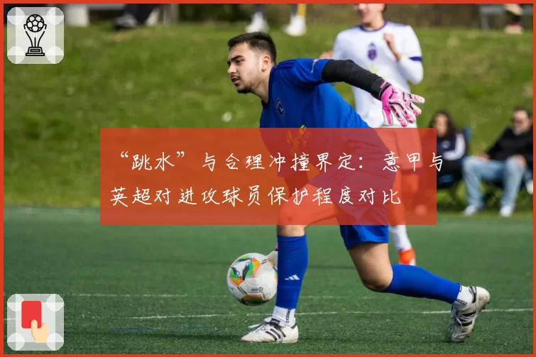 “跳水”与合理冲撞界定：意甲与英超对进攻球员保护程度对比