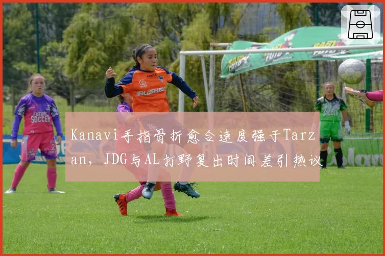 Kanavi手指骨折愈合速度强于Tarzan，JDG与AL打野复出时间差引热议