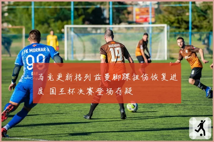 马竞更新格列兹曼脚踝扭伤恢复进度 国王杯决赛登场存疑