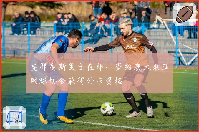 克耶高斯复出在即，签约澳大利亚网球协会获得外卡资格
