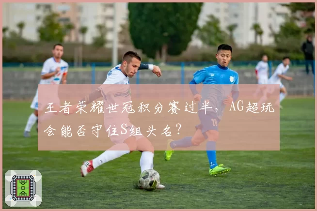王者荣耀世冠积分赛过半，AG超玩会能否守住S组头名？
