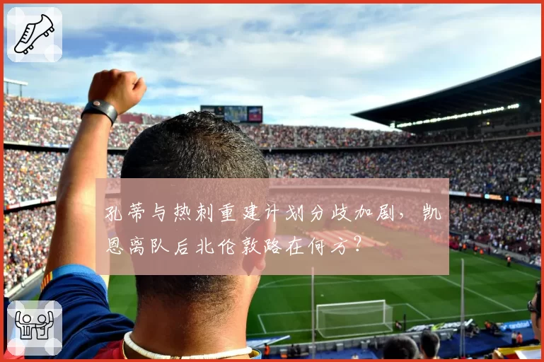 孔蒂与热刺重建计划分歧加剧，凯恩离队后北伦敦路在何方？