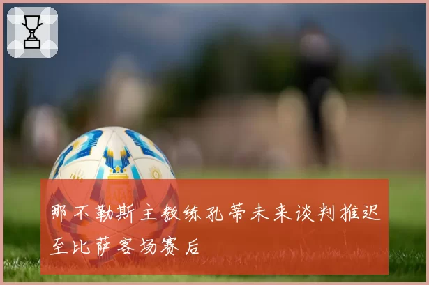 那不勒斯主教练孔蒂未来谈判推迟至比萨客场赛后