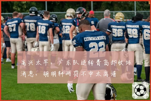 高兴太早，广东队逆转青岛却收坏消息，胡明轩两罚不中太离谱