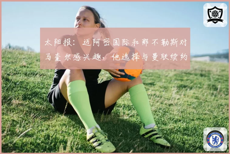 太阳报：迈阿密国际和那不勒斯对马奎尔感兴趣，他选择与曼联续约