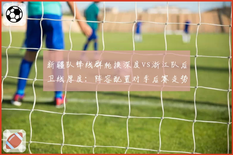 新疆队锋线群轮换深度vs浙江队后卫线厚度：阵容配置对季后赛走势影响对比