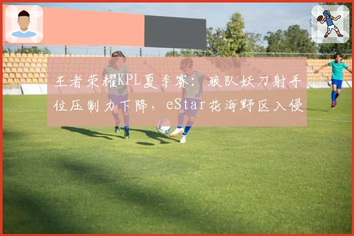 王者荣耀KPL夏季赛:狼队妖刀射手位压制力下降,eStar花海野区入侵成破局点