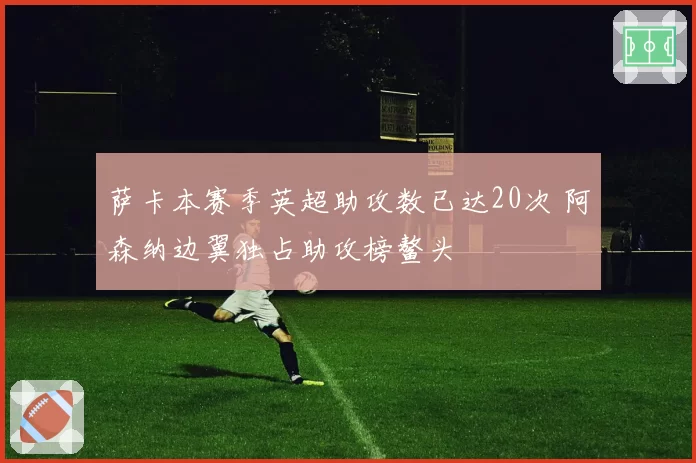 萨卡本赛季英超助攻数已达20次 阿森纳边翼独占助攻榜鳌头