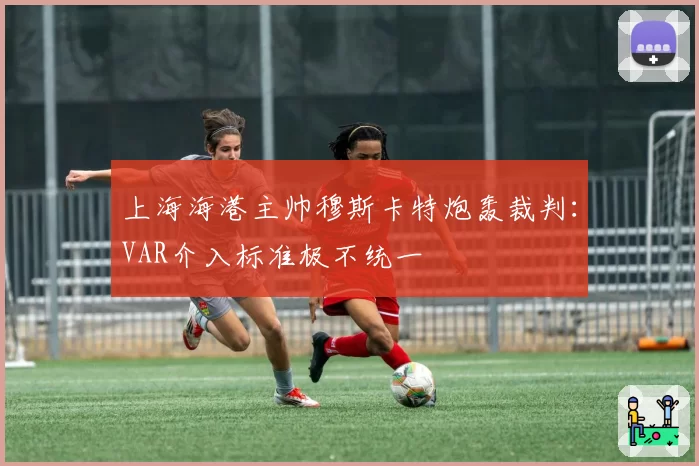 上海海港主帅穆斯卡特炮轰裁判:VAR介入标准极不统一