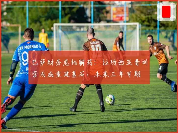 巴萨财务危机解药：拉玛西亚青训营或成重建基石，未来三年可期
