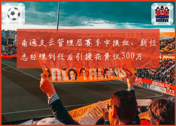 南通支云管理层赛季中换血，新任总经理到任后引援花费仅300万
