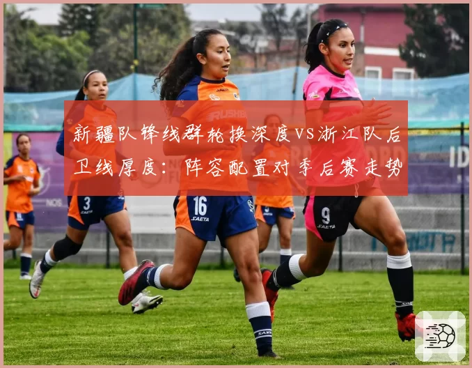 新疆队锋线群轮换深度vs浙江队后卫线厚度：阵容配置对季后赛走势影响对比