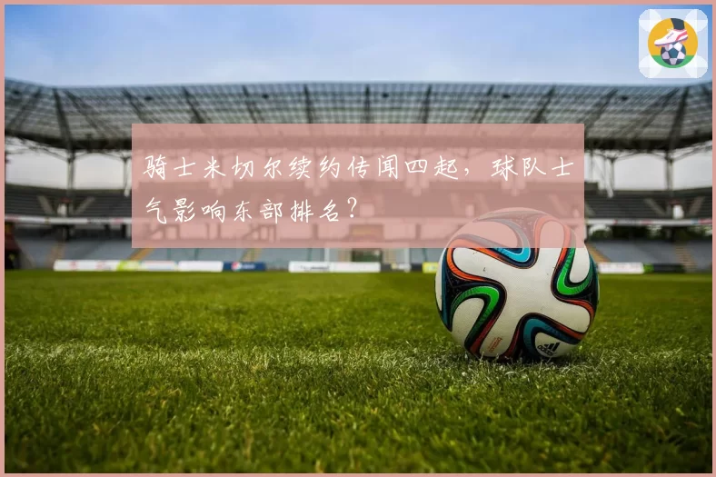 骑士米切尔续约传闻四起，球队士气影响东部排名？