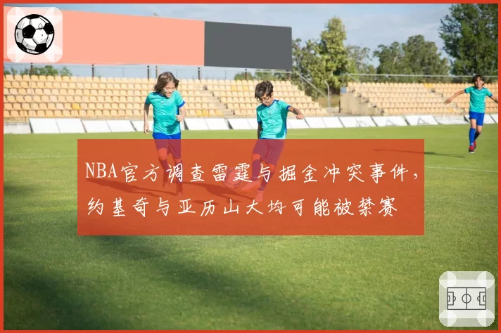 NBA官方调查雷霆与掘金冲突事件,约基奇与亚历山大均可能被禁赛
