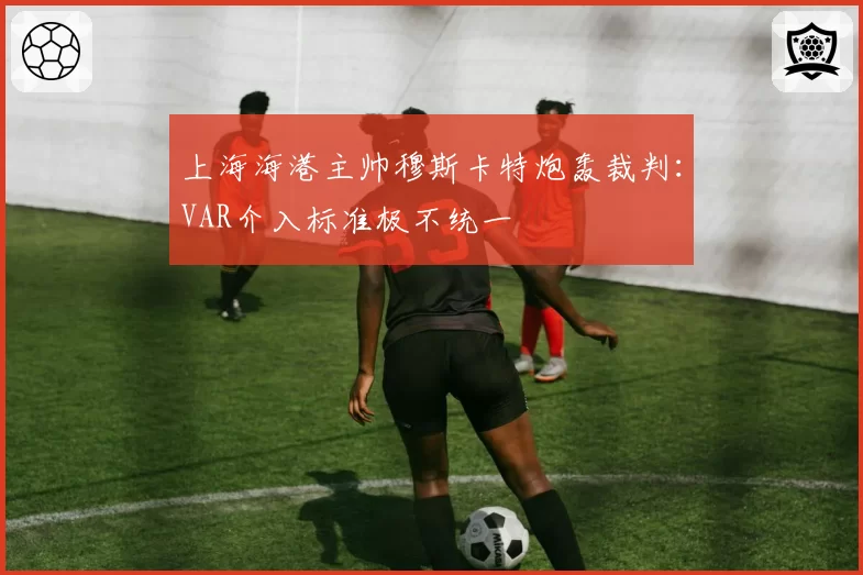 上海海港主帅穆斯卡特炮轰裁判：VAR介入标准极不统一