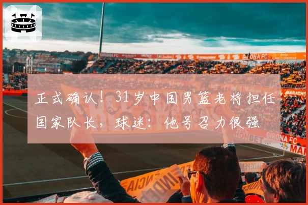 正式确认！31岁中国男篮老将担任国家队长，球迷：他号召力很强
