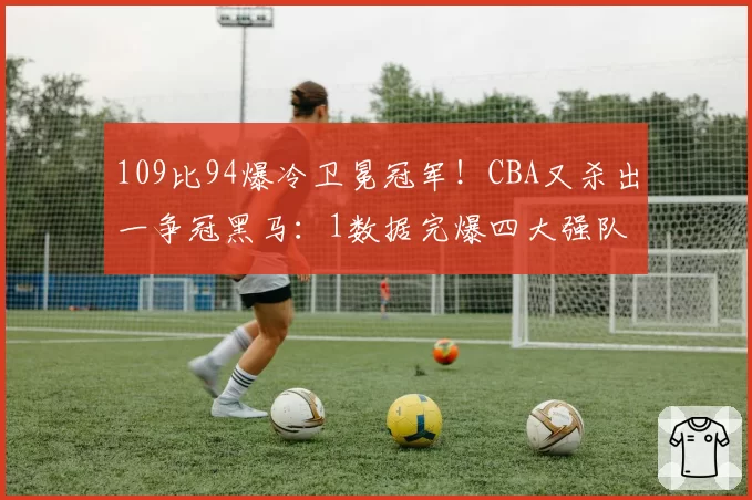 109比94爆冷卫冕冠军！CBA又杀出一争冠黑马：1数据完爆四大强队