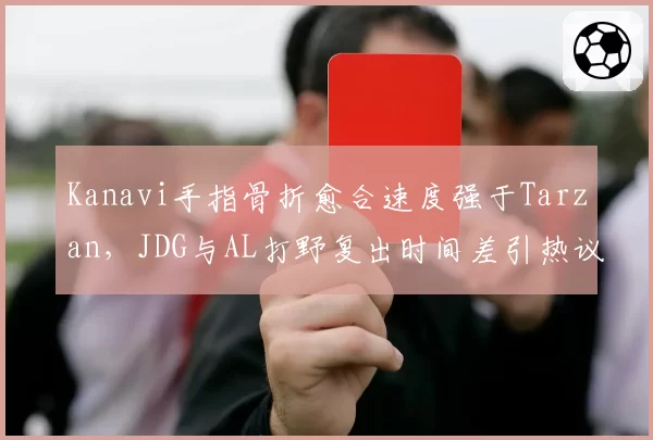 Kanavi手指骨折愈合速度强于Tarzan，JDG与AL打野复出时间差引热议