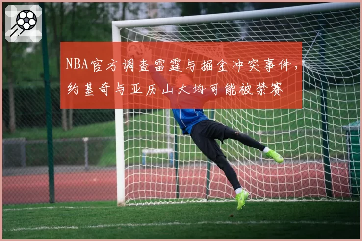 NBA官方调查雷霆与掘金冲突事件,约基奇与亚历山大均可能被禁赛