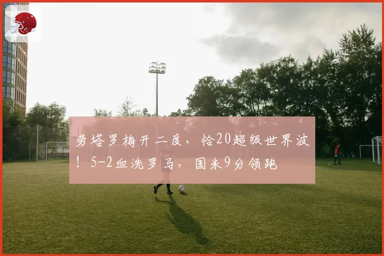劳塔罗梅开二度，恰20超级世界波！5-2血洗罗马，国米9分领跑