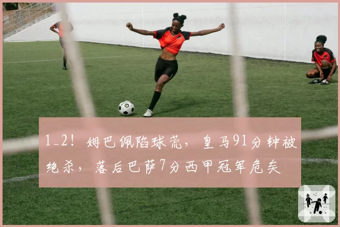 1_2！姆巴佩陷球荒，皇马91分钟被绝杀，落后巴萨7分西甲冠军危矣