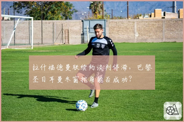 拉什福德曼联续约谈判停滞，巴黎圣日耳曼冬窗挖角能否成功？