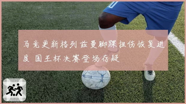 马竞更新格列兹曼脚踝扭伤恢复进度 国王杯决赛登场存疑