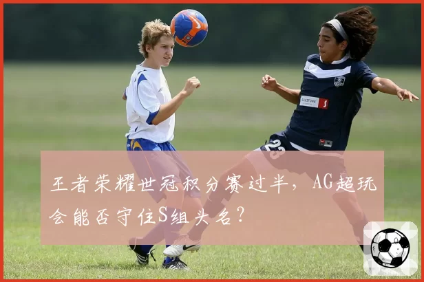 王者荣耀世冠积分赛过半，AG超玩会能否守住S组头名？