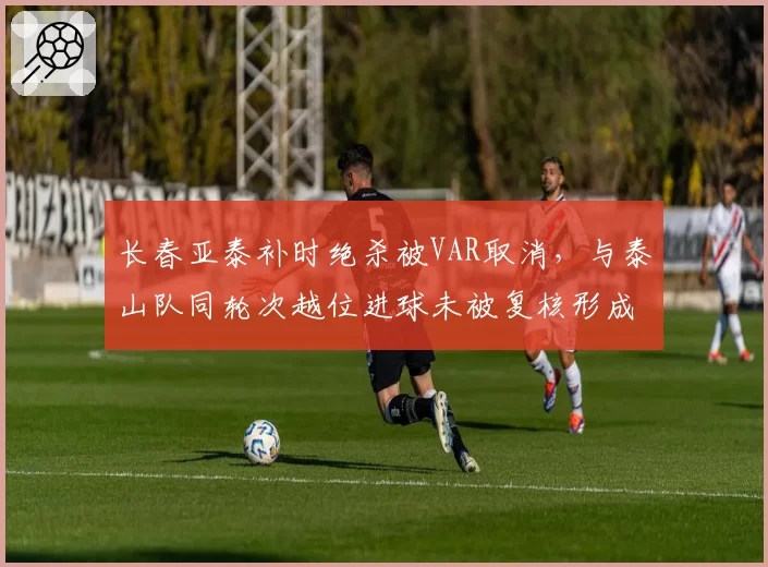 长春亚泰补时绝杀被VAR取消，与泰山队同轮次越位进球未被复核形成双重标准