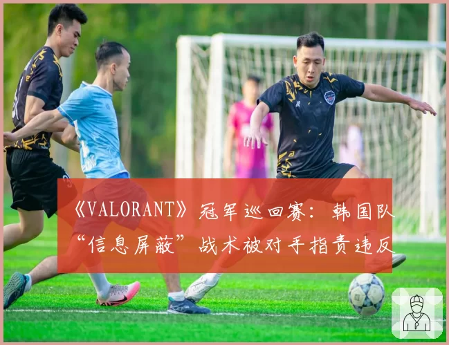 《VALORANT》冠军巡回赛：韩国队“信息屏蔽”战术被对手指责违反体育精神