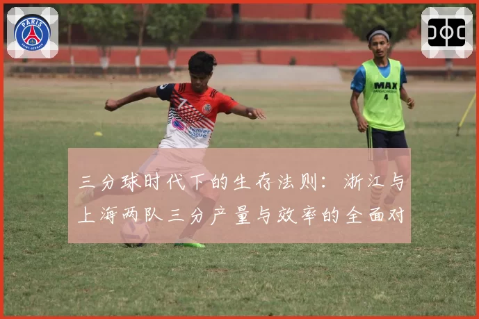三分球时代下的生存法则：浙江与上海两队三分产量与效率的全面对比