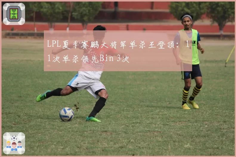 LPL夏季赛鹏大将军单杀王登顶：11次单杀领先Bin 3次