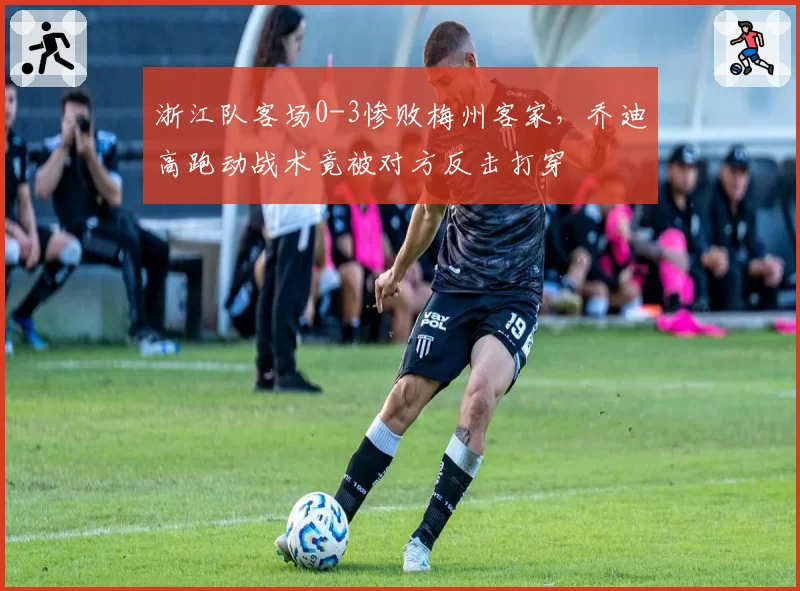 浙江队客场0-3惨败梅州客家,乔迪高跑动战术竟被对方反击打穿
