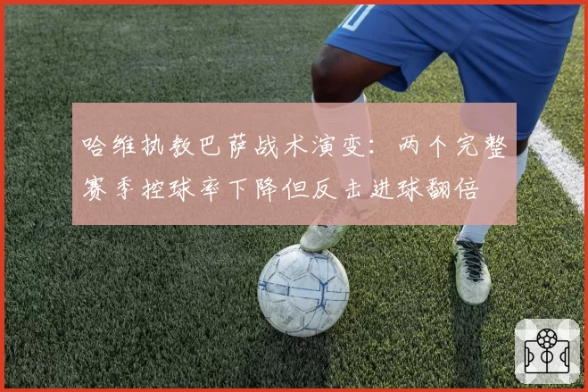 哈维执教巴萨战术演变：两个完整赛季控球率下降但反击进球翻倍
