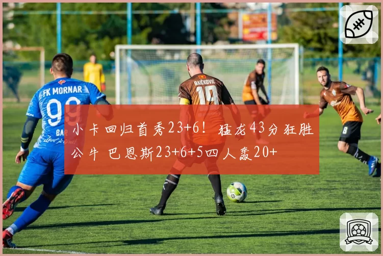 小卡回归首秀23+6！猛龙43分狂胜公牛 巴恩斯23+6+5四人轰20+
