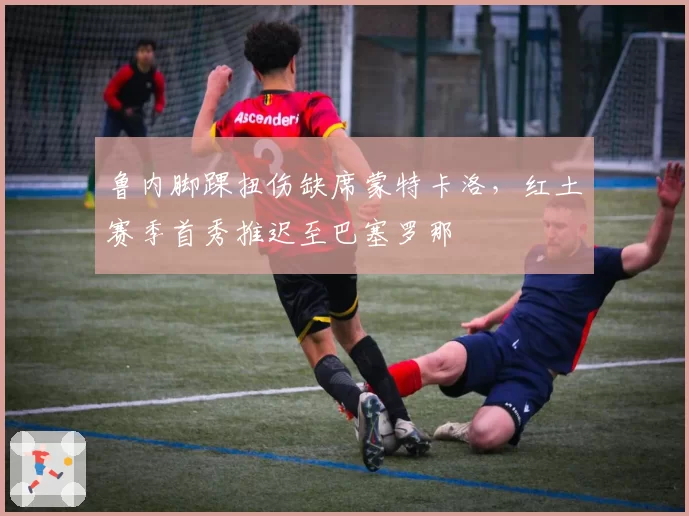 鲁内脚踝扭伤缺席蒙特卡洛，红土赛季首秀推迟至巴塞罗那