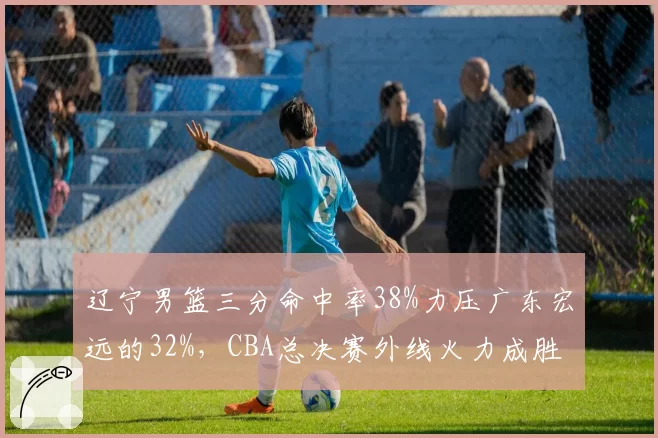 辽宁男篮三分命中率38%力压广东宏远的32%，CBA总决赛外线火力成胜负手
