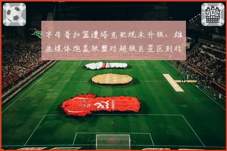 字母哥扣篮遭塔克犯规未升级，雄鹿媒体炮轰联盟对超级巨星区别对待