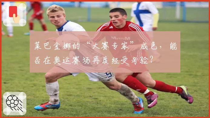 莱巴金娜的“大赛专家”成色，能否在奥运赛场再度经受考验？