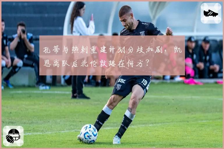 孔蒂与热刺重建计划分歧加剧，凯恩离队后北伦敦路在何方？