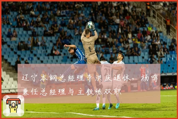 辽宁本钢总经理李洪庆退休,杨鸣兼任总经理与主教练双职