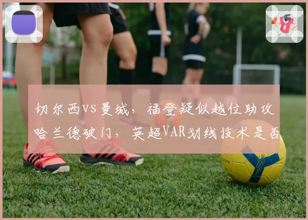 切尔西vs曼城，福登疑似越位助攻哈兰德破门，英超VAR划线技术是否需升级？