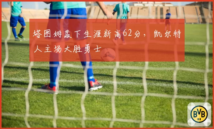 塔图姆轰下生涯新高62分，凯尔特人主场大胜勇士