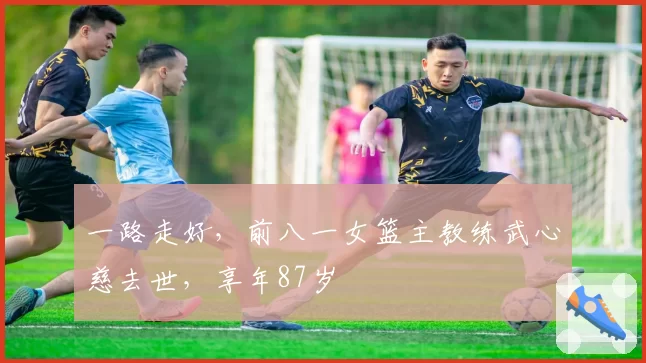 一路走好,前八一女篮主教练武心慈去世,享年87岁