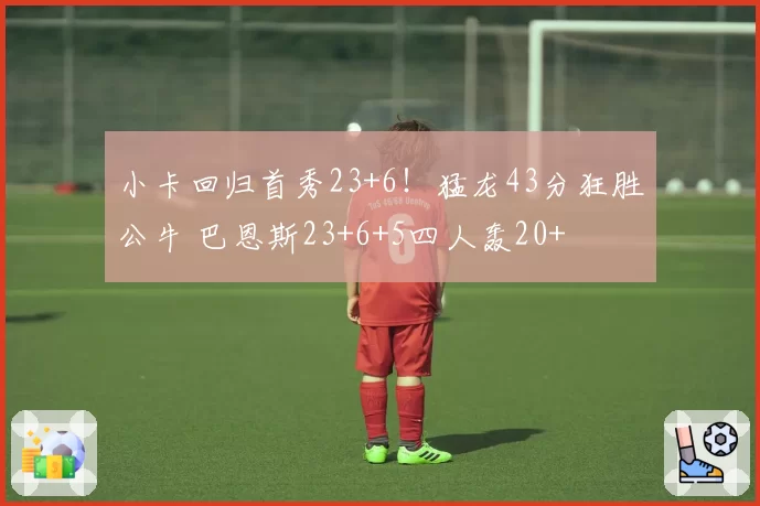 小卡回归首秀23+6！猛龙43分狂胜公牛 巴恩斯23+6+5四人轰20+