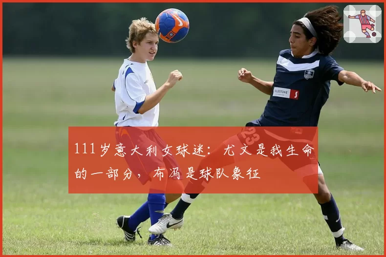 111岁意大利女球迷：尤文是我生命的一部分，布冯是球队象征