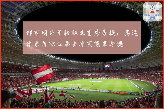 邹市明弟子转职业首秀告捷，奥运体系与职业拳击冲突隐患浮现