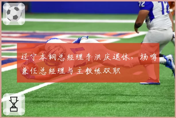 辽宁本钢总经理李洪庆退休,杨鸣兼任总经理与主教练双职