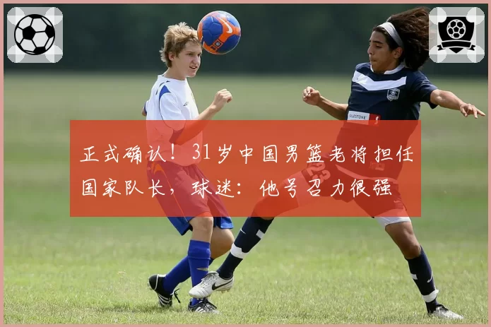 正式确认！31岁中国男篮老将担任国家队长，球迷：他号召力很强