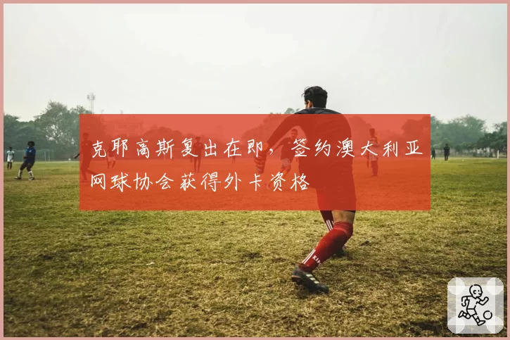 克耶高斯复出在即，签约澳大利亚网球协会获得外卡资格